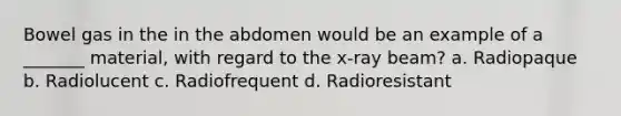 Bowel gas in the in the abdomen would be an example of a _______ material, with regard to the x-ray beam? a. Radiopaque b. Radiolucent c. Radiofrequent d. Radioresistant