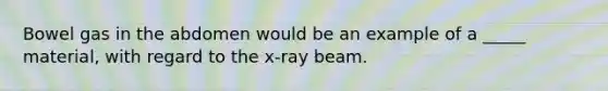 Bowel gas in the abdomen would be an example of a _____ material, with regard to the x-ray beam.