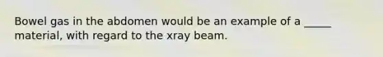 Bowel gas in the abdomen would be an example of a _____ material, with regard to the xray beam.