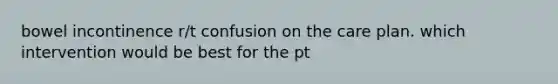 bowel incontinence r/t confusion on the care plan. which intervention would be best for the pt