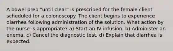 A bowel prep "until clear" is prescribed for the female client scheduled for a colonoscopy. The client begins to experience diarrhea following administration of the solution. What action by the nurse is appropriate? a) Start an IV infusion. b) Administer an enema. c) Cancel the diagnostic test. d) Explain that diarrhea is expected.