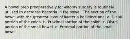 A bowel prep preoperatively for ostomy surgery is routinely utilized to decrease bacteria in the bowel. The section of the bowel with the greatest level of bacteria is: Select one: a. Distal portion of the colon. b. Proximal portion of the colon. c. Distal portion of the small bowel. d. Proximal portion of the small bowel.