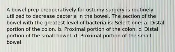 A bowel prep preoperatively for ostomy surgery is routinely utilized to decrease bacteria in the bowel. The section of the bowel with the greatest level of bacteria is: Select one: a. Distal portion of the colon. b. Proximal portion of the colon. c. Distal portion of the small bowel. d. Proximal portion of the small bowel.