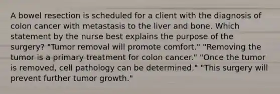 A bowel resection is scheduled for a client with the diagnosis of colon cancer with metastasis to the liver and bone. Which statement by the nurse best explains the purpose of the surgery? "Tumor removal will promote comfort." "Removing the tumor is a primary treatment for colon cancer." "Once the tumor is removed, cell pathology can be determined." "This surgery will prevent further tumor growth."