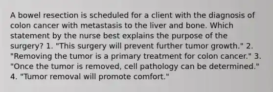 A bowel resection is scheduled for a client with the diagnosis of colon cancer with metastasis to the liver and bone. Which statement by the nurse best explains the purpose of the surgery? 1. "This surgery will prevent further tumor growth." 2. "Removing the tumor is a primary treatment for colon cancer." 3. "Once the tumor is removed, cell pathology can be determined." 4. "Tumor removal will promote comfort."