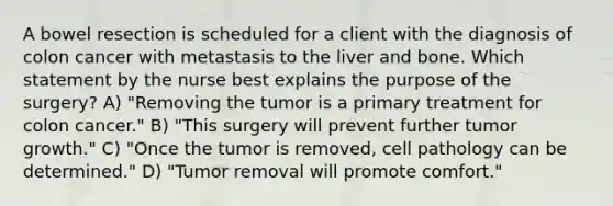 A bowel resection is scheduled for a client with the diagnosis of colon cancer with metastasis to the liver and bone. Which statement by the nurse best explains the purpose of the surgery? A) "Removing the tumor is a primary treatment for colon cancer." B) "This surgery will prevent further tumor growth." C) "Once the tumor is removed, cell pathology can be determined." D) "Tumor removal will promote comfort."