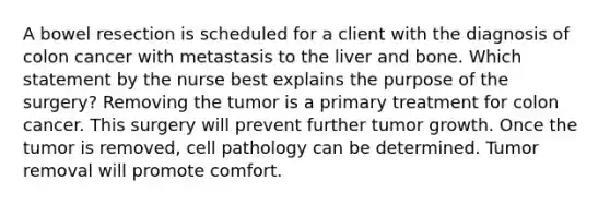 A bowel resection is scheduled for a client with the diagnosis of colon cancer with metastasis to the liver and bone. Which statement by the nurse best explains the purpose of the surgery? Removing the tumor is a primary treatment for colon cancer. This surgery will prevent further tumor growth. Once the tumor is removed, cell pathology can be determined. Tumor removal will promote comfort.