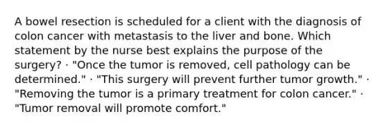 A bowel resection is scheduled for a client with the diagnosis of colon cancer with metastasis to the liver and bone. Which statement by the nurse best explains the purpose of the surgery? · "Once the tumor is removed, cell pathology can be determined." · "This surgery will prevent further tumor growth." · "Removing the tumor is a primary treatment for colon cancer." · "Tumor removal will promote comfort."