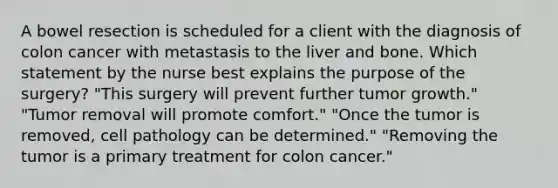 A bowel resection is scheduled for a client with the diagnosis of colon cancer with metastasis to the liver and bone. Which statement by the nurse best explains the purpose of the surgery? "This surgery will prevent further tumor growth." "Tumor removal will promote comfort." "Once the tumor is removed, cell pathology can be determined." "Removing the tumor is a primary treatment for colon cancer."