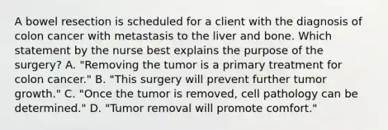 A bowel resection is scheduled for a client with the diagnosis of colon cancer with metastasis to the liver and bone. Which statement by the nurse best explains the purpose of the surgery? A. "Removing the tumor is a primary treatment for colon cancer." B. "This surgery will prevent further tumor growth." C. "Once the tumor is removed, cell pathology can be determined." D. "Tumor removal will promote comfort."