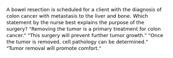 A bowel resection is scheduled for a client with the diagnosis of colon cancer with metastasis to the liver and bone. Which statement by the nurse best explains the purpose of the surgery? "Removing the tumor is a primary treatment for colon cancer." "This surgery will prevent further tumor growth." "Once the tumor is removed, cell pathology can be determined." "Tumor removal will promote comfort."