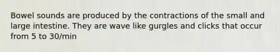 Bowel sounds are produced by the contractions of the small and large intestine. They are wave like gurgles and clicks that occur from 5 to 30/min