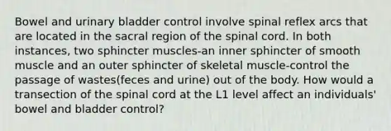 Bowel and <a href='https://www.questionai.com/knowledge/kb9SdfFdD9-urinary-bladder' class='anchor-knowledge'>urinary bladder</a> control involve spinal reflex arcs that are located in the sacral region of <a href='https://www.questionai.com/knowledge/kkAfzcJHuZ-the-spinal-cord' class='anchor-knowledge'>the spinal cord</a>. In both instances, two sphincter muscles-an inner sphincter of smooth muscle and an outer sphincter of skeletal muscle-control the passage of wastes(feces and urine) out of the body. How would a transection of the spinal cord at the L1 level affect an individuals' bowel and bladder control?