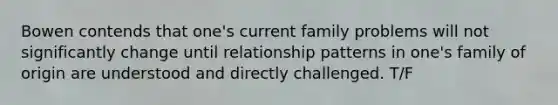 Bowen contends that one's current family problems will not significantly change until relationship patterns in one's family of origin are understood and directly challenged. T/F