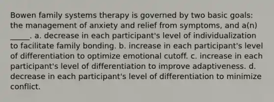 Bowen family systems therapy is governed by two basic goals: the management of anxiety and relief from symptoms, and a(n) _____. a. decrease in each participant's level of individualization to facilitate family bonding. b. increase in each participant's level of differentiation to optimize emotional cutoff. c. increase in each participant's level of differentiation to improve adaptiveness. d. decrease in each participant's level of differentiation to minimize conflict.