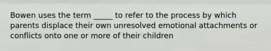 Bowen uses the term _____ to refer to the process by which parents displace their own unresolved emotional attachments or conflicts onto one or more of their children