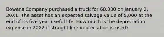 Bowens Company purchased a truck for 60,000 on January 2, 20X1. The asset has an expected salvage value of 5,000 at the end of its five year useful life. How much is the depreciation expense in 20X2 if straight line depreciation is used?