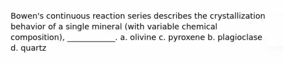 Bowen's continuous reaction series describes the crystallization behavior of a single mineral (with variable chemical composition), ____________. a. olivine c. pyroxene b. plagioclase d. quartz