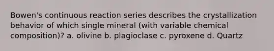 Bowen's continuous reaction series describes the crystallization behavior of which single mineral (with variable <a href='https://www.questionai.com/knowledge/kyw8ckUHTv-chemical-composition' class='anchor-knowledge'>chemical composition</a>)? a. olivine b. plagioclase c. pyroxene d. Quartz