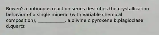 Bowen's continuous reaction series describes the crystallization behavior of a single mineral (with variable chemical composition), ____________. a.olivine c.pyroxene b.plagioclase d.quartz