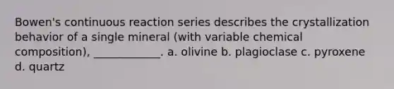 Bowen's continuous reaction series describes the crystallization behavior of a single mineral (with variable chemical composition), ____________. a. olivine b. plagioclase c. pyroxene d. quartz