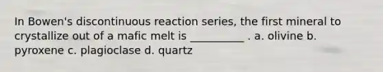 In Bowen's discontinuous reaction series, the first mineral to crystallize out of a mafic melt is __________ . a. olivine b. pyroxene c. plagioclase d. quartz