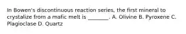 In Bowen's discontinuous reaction series, the first mineral to crystalize from a mafic melt is ________. A. Olivine B. Pyroxene C. Plagioclase D. Quartz