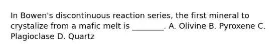 In Bowen's discontinuous reaction series, the first mineral to crystalize from a mafic melt is ________. A. Olivine B. Pyroxene C. Plagioclase D. Quartz