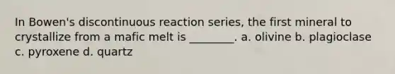 In Bowen's discontinuous reaction series, the first mineral to crystallize from a mafic melt is ________. a. olivine b. plagioclase c. pyroxene d. quartz