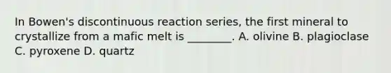 In Bowen's discontinuous reaction series, the first mineral to crystallize from a mafic melt is ________. A. olivine B. plagioclase C. pyroxene D. quartz