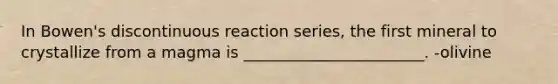 In Bowen's discontinuous reaction series, the first mineral to crystallize from a magma is _______________________. -olivine