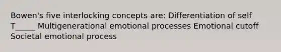 Bowen's five interlocking concepts are: Differentiation of self T_____ Multigenerational emotional processes Emotional cutoff Societal emotional process