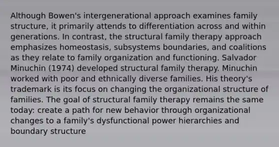 Although Bowen's intergenerational approach examines family structure, it primarily attends to differentiation across and within generations. In contrast, the structural family therapy approach emphasizes homeostasis, subsystems boundaries, and coalitions as they relate to family organization and functioning. Salvador Minuchin (1974) developed structural family therapy. Minuchin worked with poor and ethnically diverse families. His theory's trademark is its focus on changing the organizational structure of families. The goal of structural family therapy remains the same today: create a path for new behavior through organizational changes to a family's dysfunctional power hierarchies and boundary structure