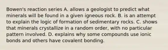 Bowen's reaction series A. allows a geologist to predict what minerals will be found in a given igneous rock. B. is an attempt to explain the logic of formation of sedimentary rocks. C. shows that minerals crystallize in a random order, with no particular pattern involved. D. explains why some compounds use ionic bonds and others have covalent bonding.