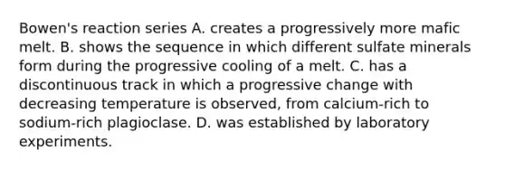 Bowen's reaction series A. creates a progressively more mafic melt. B. shows the sequence in which different sulfate minerals form during the progressive cooling of a melt. C. has a discontinuous track in which a progressive change with decreasing temperature is observed, from calcium-rich to sodium-rich plagioclase. D. was established by laboratory experiments.