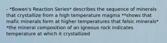 - *Bowen's Reaction Series* describes the sequence of minerals that crystallize from a high temperature magma **shows that mafic minerals form at higher temperatures that felsic minerals* *the mineral composition of an igneous rock indicates temperature at which it crystallized