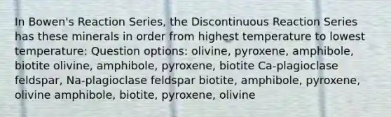 In Bowen's Reaction Series, the Discontinuous Reaction Series has these minerals in order from highest temperature to lowest temperature: Question options: olivine, pyroxene, amphibole, biotite olivine, amphibole, pyroxene, biotite Ca-plagioclase feldspar, Na-plagioclase feldspar biotite, amphibole, pyroxene, olivine amphibole, biotite, pyroxene, olivine