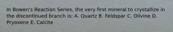 In Bowen's Reaction Series, the very first mineral to crystallize in the discontinued branch is: A. Quartz B. Feldspar C. Olivine D. Pryoxene E. Calcite