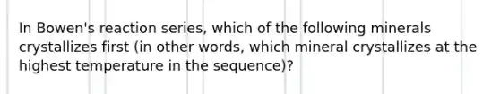 In Bowen's reaction series, which of the following minerals crystallizes first (in other words, which mineral crystallizes at the highest temperature in the sequence)?