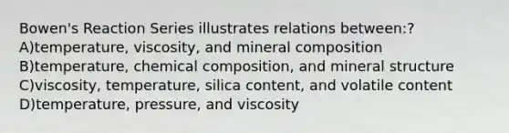 Bowen's Reaction Series illustrates relations between:? A)temperature, viscosity, and mineral composition B)temperature, chemical composition, and mineral structure C)viscosity, temperature, silica content, and volatile content D)temperature, pressure, and viscosity