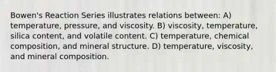 Bowen's Reaction Series illustrates relations between: A) temperature, pressure, and viscosity. B) viscosity, temperature, silica content, and volatile content. C) temperature, <a href='https://www.questionai.com/knowledge/kyw8ckUHTv-chemical-composition' class='anchor-knowledge'>chemical composition</a>, and mineral structure. D) temperature, viscosity, and mineral composition.