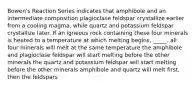 Bowen's Reaction Series indicates that amphibole and an intermediate composition plagioclase feldspar crystallize earlier from a cooling magma, while quartz and potassium feldspar crystallize later. If an igneous rock containing these four minerals is heated to a temperature at which melting begins, _____. all four minerals will melt at the same temperature the amphibole and plagioclase feldspar will start melting before the other minerals the quartz and potassium feldspar will start melting before the other minerals amphibole and quartz will melt first, then the feldspars