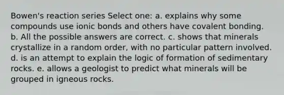 Bowen's reaction series Select one: a. explains why some compounds use <a href='https://www.questionai.com/knowledge/kvOuFG6fy1-ionic-bonds' class='anchor-knowledge'>ionic bonds</a> and others have covalent bonding. b. All the possible answers are correct. c. shows that minerals crystallize in a random order, with no particular pattern involved. d. is an attempt to explain the logic of formation of sedimentary rocks. e. allows a geologist to predict what minerals will be grouped in igneous rocks.