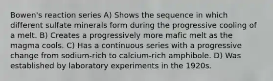 Bowen's reaction series A) Shows the sequence in which different sulfate minerals form during the progressive cooling of a melt. B) Creates a progressively more mafic melt as the magma cools. C) Has a continuous series with a progressive change from sodium-rich to calcium-rich amphibole. D) Was established by laboratory experiments in the 1920s.