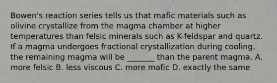 Bowen's reaction series tells us that mafic materials such as olivine crystallize from the magma chamber at higher temperatures than felsic minerals such as K-feldspar and quartz. If a magma undergoes fractional crystallization during cooling, the remaining magma will be _______ than the parent magma. A. more felsic B. less viscous C. more mafic D. exactly the same