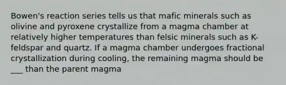 Bowen's reaction series tells us that mafic minerals such as olivine and pyroxene crystallize from a magma chamber at relatively higher temperatures than felsic minerals such as K-feldspar and quartz. If a magma chamber undergoes fractional crystallization during cooling, the remaining magma should be ___ than the parent magma