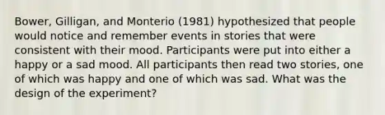 Bower, Gilligan, and Monterio (1981) hypothesized that people would notice and remember events in stories that were consistent with their mood. Participants were put into either a happy or a sad mood. All participants then read two stories, one of which was happy and one of which was sad. What was the design of the experiment?