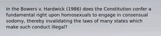 In the Bowers v. Hardwick (1986) does the Constitution confer a fundamental right upon homosexuals to engage in consensual sodomy, thereby invalidating the laws of many states which make such conduct illegal?