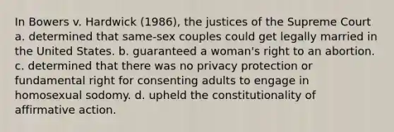 In Bowers v. Hardwick (1986), the justices of the Supreme Court a. determined that same-sex couples could get legally married in the United States. b. guaranteed a woman's right to an abortion. c. determined that there was no privacy protection or fundamental right for consenting adults to engage in homosexual sodomy. d. upheld the constitutionality of affirmative action.