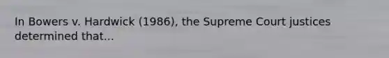 In Bowers v. Hardwick (1986), the Supreme Court justices determined that...